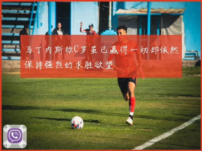 马丁内斯称C罗虽已赢得一切却依然保持强烈的求胜欲望