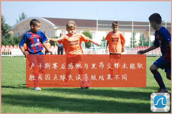 卢卡斯赛后感慨与里昂交锋未能取胜或因点球失误导致结果不同