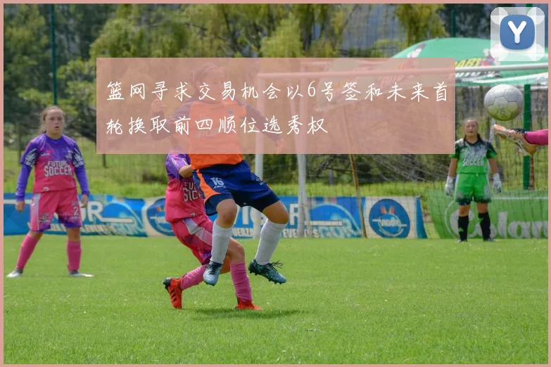 篮网寻求交易机会以6号签和未来首轮换取前四顺位选秀权