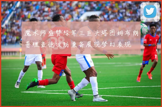 魔术师盛赞绿军三巨头塔图姆布朗普理查德攻防兼备展现梦幻表现
