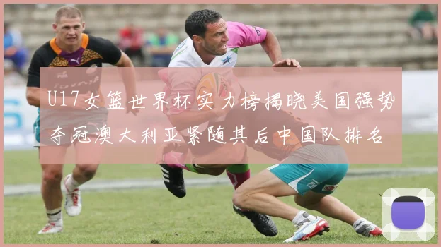 U17女篮世界杯实力榜揭晓美国强势夺冠澳大利亚紧随其后中国队排名第十