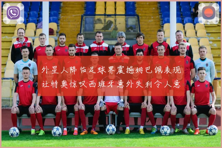 外星人降临足球界震撼姆巴佩表现让特奥惊叹西班牙意外失利令人意外