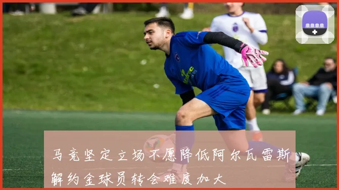 马竞坚定立场不愿降低阿尔瓦雷斯解约金球员转会难度加大