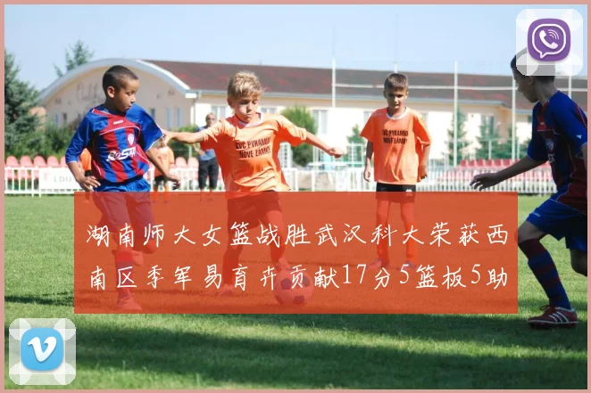 湖南师大女篮战胜武汉科大荣获西南区季军易育卉贡献17分5篮板5助攻