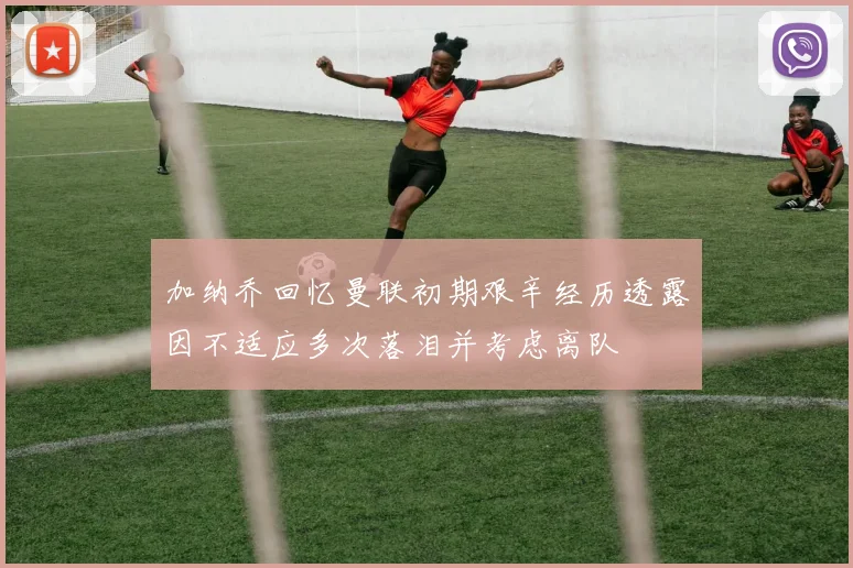 加纳乔回忆曼联初期艰辛经历透露因不适应多次落泪并考虑离队
