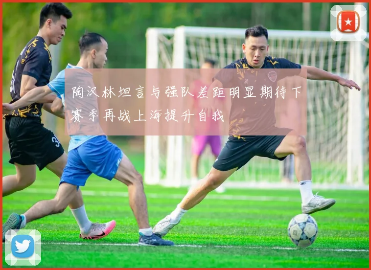 陶汉林坦言与强队差距明显期待下赛季再战上海提升自我