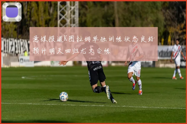 意媒报道K图拉姆单独训练状态良好预计明天回归尤文合练
