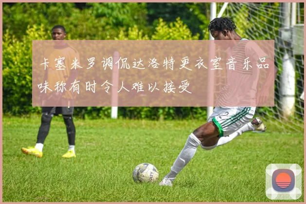 卡塞米罗调侃达洛特更衣室音乐品味称有时令人难以接受