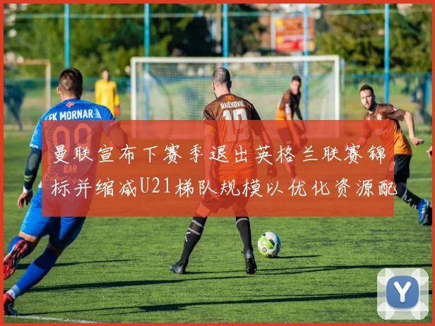 曼联宣布下赛季退出英格兰联赛锦标并缩减U21梯队规模以优化资源配置