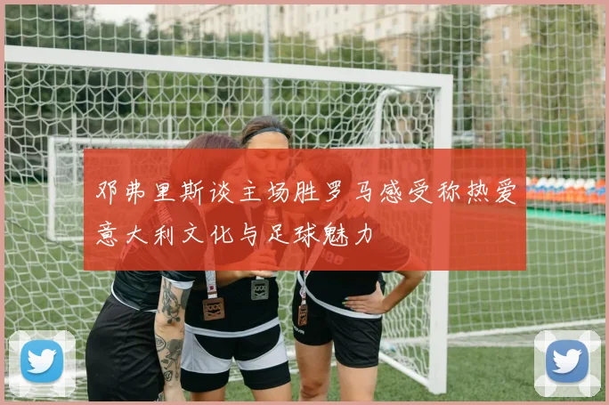 邓弗里斯谈主场胜罗马感受称热爱意大利文化与足球魅力