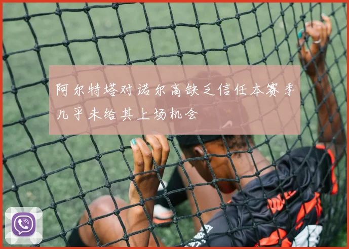 阿尔特塔对诺尔高缺乏信任本赛季几乎未给其上场机会