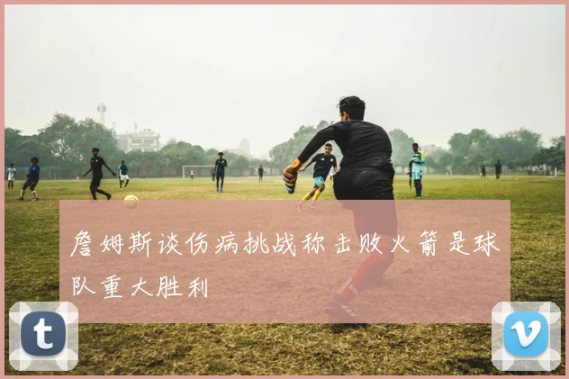 詹姆斯谈伤病挑战称击败火箭是球队重大胜利