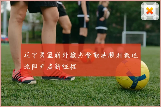 辽宁男篮新外援杰登勒迪顺利抵达沈阳开启新征程