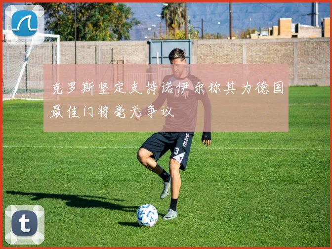 克罗斯坚定支持诺伊尔称其为德国最佳门将毫无争议