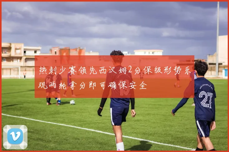热刺少赛领先西汉姆2分保级形势乐观两轮拿分即可确保安全