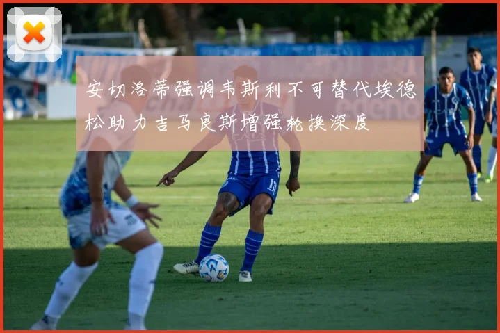 安切洛蒂强调韦斯利不可替代埃德松助力吉马良斯增强轮换深度