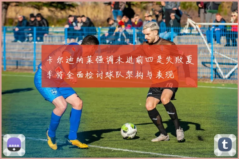 卡尔迪纳莱强调未进前四是失败夏季将全面检讨球队架构与表现
