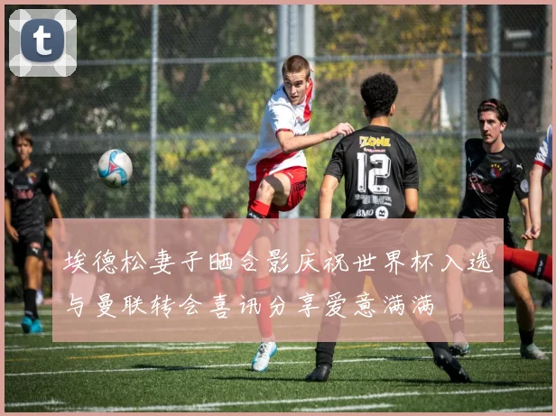 埃德松妻子晒合影庆祝世界杯入选与曼联转会喜讯分享爱意满满