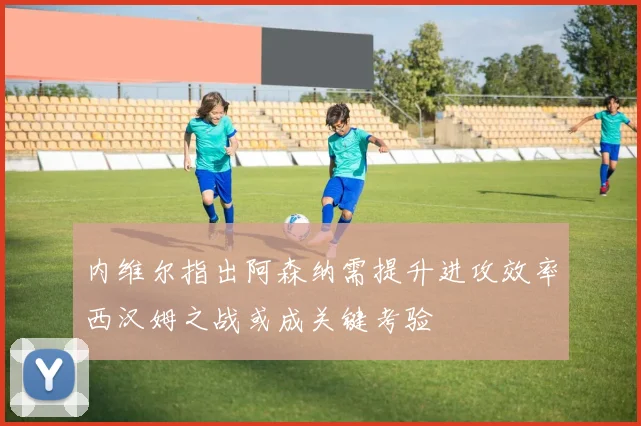 内维尔指出阿森纳需提升进攻效率西汉姆之战或成关键考验
