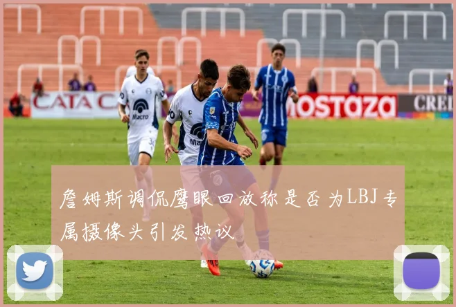 詹姆斯调侃鹰眼回放称是否为LBJ专属摄像头引发热议