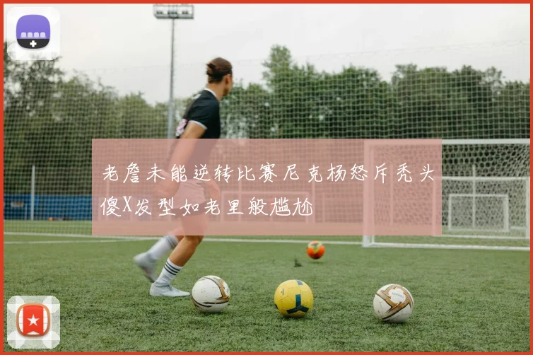 老詹未能逆转比赛尼克杨怒斥秃头傻X发型如老里般尴尬