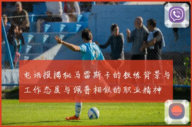 电讯报揭秘马雷斯卡的教练背景与工作态度与佩普相似的职业精神