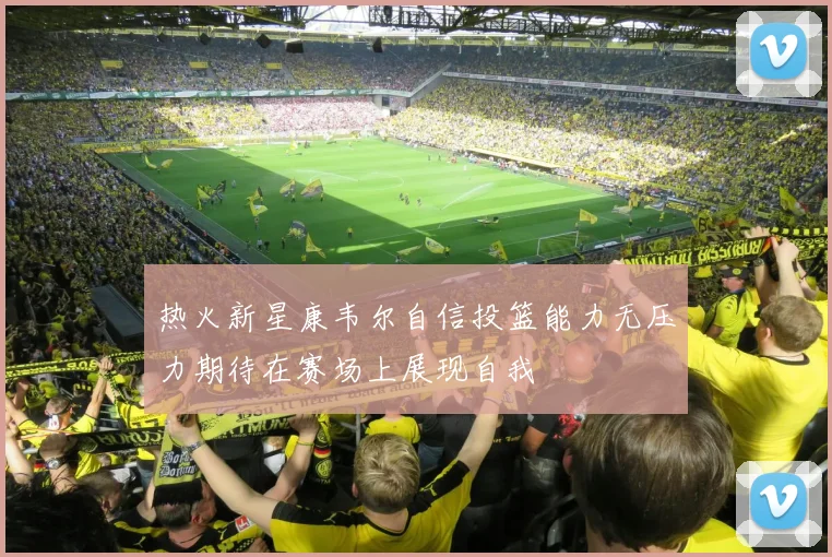 热火新星康韦尔自信投篮能力无压力期待在赛场上展现自我
