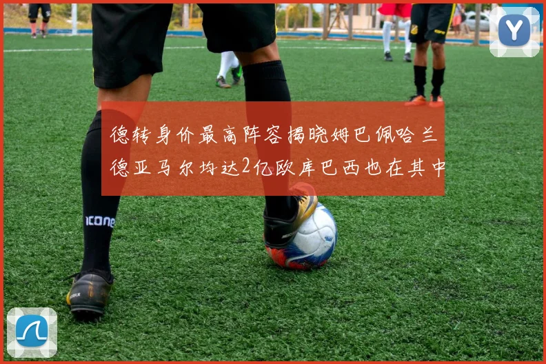 德转身价最高阵容揭晓姆巴佩哈兰德亚马尔均达2亿欧库巴西也在其中
