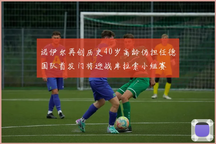 诺伊尔再创历史40岁高龄仍担任德国队首发门将迎战库拉索小组赛