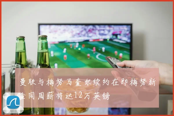 曼联与梅努马奎尔续约在即梅努新合同周薪将达12万英镑