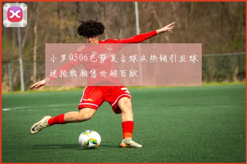 小罗0506巴萨复古球衣热销引发球迷抢购潮售价超百欧