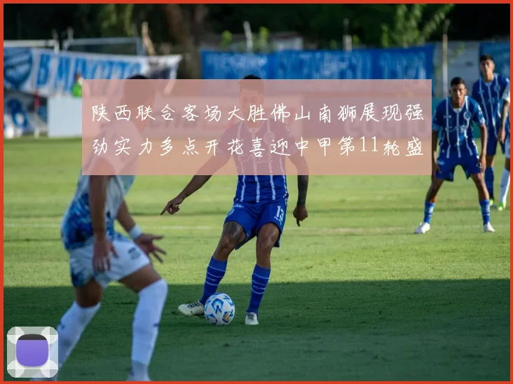 陕西联合客场大胜佛山南狮展现强劲实力多点开花喜迎中甲第11轮盛宴