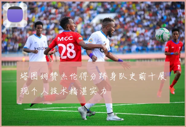 塔图姆赞杰伦得分跻身队史前十展现个人技术精湛实力