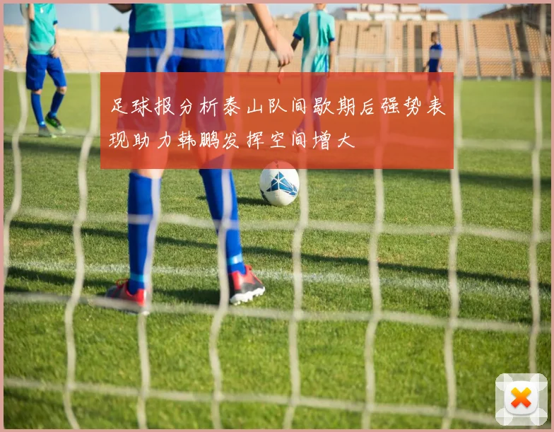 足球报分析泰山队间歇期后强势表现助力韩鹏发挥空间增大
