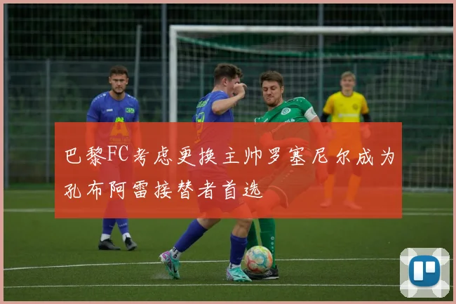 巴黎FC考虑更换主帅罗塞尼尔成为孔布阿雷接替者首选
