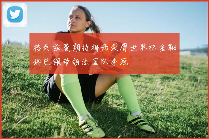 格列兹曼期待梅西荣膺世界杯金靴姆巴佩带领法国队夺冠