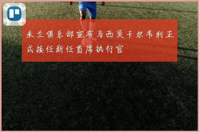 米兰俱乐部宣布马西莫卡尔韦利正式接任新任首席执行官